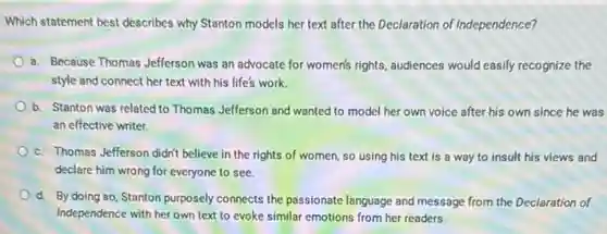 Which statement best describes why Stanton models her text after the Declaration of Independence?
a. Because Thomas Jefferson was an advocate for women's rights, audiences would easily recognize the
style and connect her text with his life's work.
b. Stanton was related to Thomas Jefferson and wanted to model her own voice after his own since he was
an effective writer.
c. Thomas Jefferson didn't believe in the rights of women, so using his text is a way to insult his views and
declare him wrong for everyone to see.
d. By doing so Stanton purposely connects the passionate language and message from the Declaration of
Independence with her own text to evoke similar emotions from her readers.