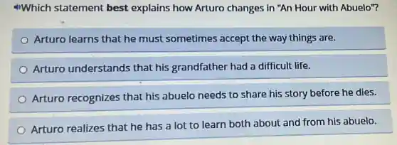 Which statement best explains how Arturo changes in "An Hour with Abuelo"?
Arturo learns that he must sometimes accept the way things are.
Arturo understands that his grandfather had a difficult life.
Arturo recognizes that his abuelo needs to share his story before he dies.
Arturo realizes that he has a lot to learn both about and from his abuelo.