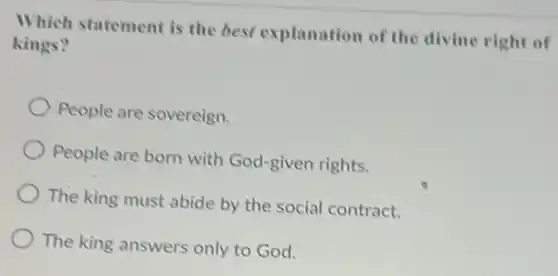 Which statement is the best explanation of the divine right of
kings?
People are sovereign.
People are born with God-given rights.
The king must abide by the social contract.
The king answers only to God.