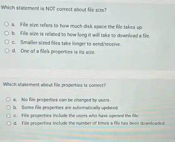 Which statement is NOT correct about file size?
a. File size refers to how much disk space the file takes up.
b. File size is related to how long it will take to download a file.
c. Smaller-sized files take longer to send/receive.
d. One of a file's properties is its size.
Which statement about file properties is correct?
a. No file properties can be changed by users.
b. Some file properties are automatically updated.
c. File properties include the users who have opened the file.
d. File properties include the number of times a file has been downloaded.
