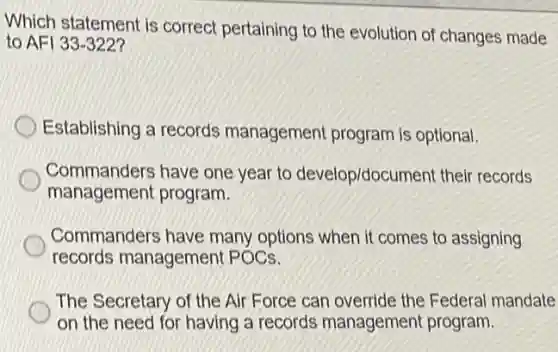 Which statement is correct pertaining to the evolution of changes made
to AFI 33-322
Establishing a records management program is optional.
Commanders have one year to develop/document their records
management program.
Commanders have many options when it comes to assigning
records management POCs.
The Secretary of the Air Force can override the Federal mandate
on the need for having a records management program