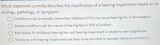 Which statement correctly describes the classification of a hearing impairment based on its
etiology, pathology, or symptom?
Conditions such as sexually transmitted infections (STIs)may cause hearing loss in the newborn.
Genetic conditions can be a cause of hearing loss in 55% of children.
Risk factors for childhood hearing loss and hearing impairment in newborns are insignificant.
Newborns with hearing impairments are likely to be admitted to neonatal intensive unit (NICU).