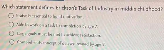 Which statement defines Erickson's Task of Industry in middle childhood?
Praise is essential to build motivation.
Able to work on a task to completion by age 7.
Large goals must be met to achieve satisfaction.
Comprehends concept of delayed reward by age 9