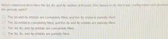 Which statement describes the 3d, 4s, and 4p orbitals of Arsenic (As)based on its electronic configuration and position
the periodic table?
The 3d and 4s orbitals are completely filled.and the 4p orbital is partially filled.
The 3d orbital is completely filled, and the 4s and 4p orbitals are partially filled.
The 3d, 4s, and 4p orbitals are completely filled.
The 3d, 4s, and 4p orbitals are partially filled.