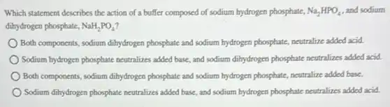 Which statement describes the action of a buffer composed of sodium hydrogen phosphate, Na_(2)HPO_(4) and sodium
dihydrogen phosphate, NaH_(2)PO_(4)
Both components, sodium dihydrogen phosphate and sodium hydrogen phosphate, neutralize added acid.
Sodium hydrogen phosphate neutralizes added base, and sodium dihydrogen phosphate neutralizes added acid.
Both components, sodium dihydrogen phosphate and sodium hydrogen phosphate, neutralize added base.
Sodium dihydrogen phosphate neutralizes added base, and sodium hydrogen phosphate neutralizes added acid.