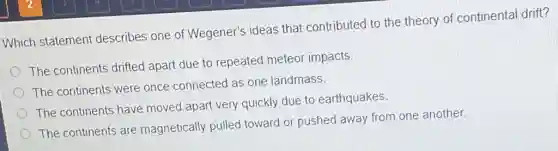 Which statement describes one of Wegener's ideas that contributed to the theory of continenta drift?
The continents drifted apart due to repeated meteor impacts
The continents were once connected as one landmass.
The continents have moved apart very quickly due to earthquakes.
The continents are magnetically pulled toward or pushed away from one another.