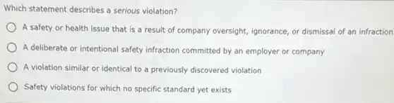 Which statement describes a serious violation?
A safety or health issue that is a result of company oversight,ignorance, or dismissal of an infraction
A deliberate or intentional safety infraction committed by an employer or company
A violation similar or identical to a previously discovered violation
Safety violations for which no specific standard yet exists