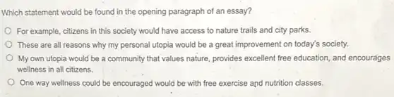 Which statement would be found in the opening paragraph of an essay?
For example, citizens in this society would have access to nature trails and city parks.
These are all reasons why my personal utopia would be a great improvement on today's society.
My own utopia would be a community that values nature, provides excellent free'education, and encourages
wellness in all citizens.
One way wellness could be encouraged would be with free exercise and nutrition classes.