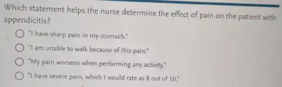 Which statement helps the nurse determine the effect of pain on the patient with
appendicitis?
"I have sharp pain in my stomach."
"I am unable to walk because of this pain."
"My pain worsens when performing any activity."
"I have severe pain which I would rate as 8 out of 10."