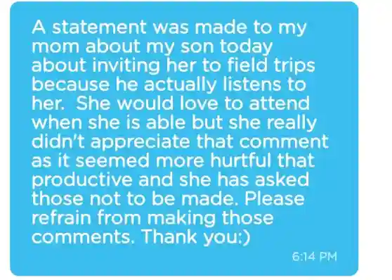 A statement was made to my
mom about my son today
about inviting her to field trips
because he actually listens to
her.She would love to attend
when she is able but she really
didn't appreciate that comment
as it seemed more hurtful that
productive and she has asked
those not to be made . Please
refrain from making those
comments Thank you:)
6:14 PM
