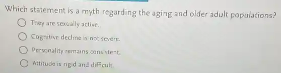 Which statement is a myth regarding the aging and older adult populations?
They are sexually active.
Cognitive decline is not severe.
Personality remains consistent.
Attitude is rigid and difficult.