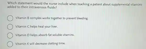 Which statement would the nurse include when teaching a patient about supplemental vitamins
added to their intravenous fluids?
Vitamin B complex works together to prevent bleeding.
Vitamin C helps heal your liver.
Vitamin D helps absorb fat soluble vitamins.
Vitamin K will decrease clotting time.