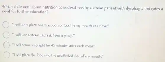 Which statement about nutrition considerations by a stroke patient with dysphagia indicates a
need for further education?
"I will only place one teaspoon of food in my mouth at a time."
"I will use a straw to drink from my cup."
"I will remain upright for 45 minutes after each meal."
"I will place the food into the unaffected side of my mouth."