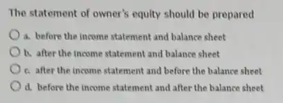 The statement of owner s equity should be prepared
a. before the income statement and balance sheet
b. after the income statement and balance sheet
c. after the income statement and before the balance sheet
d. before the income statement and after the balance sheet