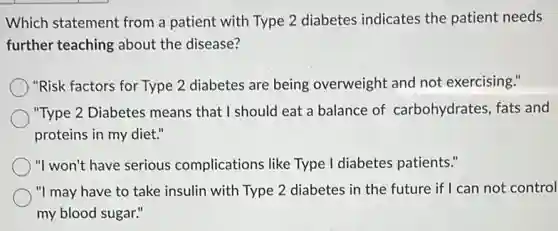 Which statement from a patient with Type 2 diabetes indicates the patient needs
further teaching about the disease?
) "Risk factors for Type 2 diabetes are being overweight and not exercising."
"Type 2 Diabetes means that I should eat a balance of carbohydrates, fats and
proteins in my diet."
"I won't have serious complications like Type I diabetes patients."
"I may have to take insulin with Type 2 diabetes in the future if I can not control
my blood sugar."