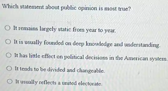 Which statement about public opinion is most true?
It remains largely static from year to year.
It is usually founded on deep knowledge and understanding.
It has little effect on political decisions in the American system.
It tends to be divided and changeable.
It usually reflects a united electorate.