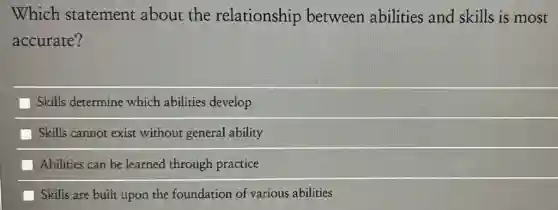 Which statement about the relationship between abilities and skills is most
accurate?
Skills determine which abilities develop
Skills cannot exist without general ability
Abilities can be learned through practice
Skills are built upon the foundation of various abilities