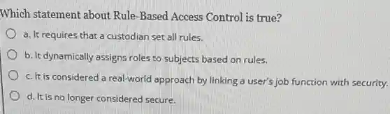 Which statement about Rule-Based Access Control is true?
a. It requires that a custodian set all rules.
b. It dynamically assigns roles to subjects based on rules.
c. It is considered a real-world approach by linking a user's job function with security.
d. It is no longer considered secure.