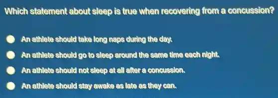 Which statement about sleep is true when recovering from a concussion?
An athlete should take long naps during the day.
An athlete should go to sleep around the same time each night.
An athlete should not sleep at all after a concussion.
An athlete should stay awake as late as they can.