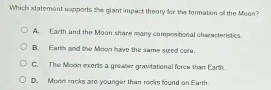 Which statement supports the giant impact theory for the formation of the Moon?
A. Earth and the Moon share many compositional characteristics.
B. Earth and the Moon have the same sized core.
C. The Moon exerts a greater gravitational force than Earth.
D. Moon rocks are younger than rocks found on Earth.