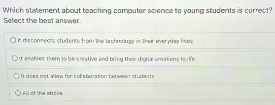 Which statement about teaching computer science to young students is correct?
Select the best answer.
It disconnects students from the technology in their everyday lives
It enables them to be creative and bring their digital creations to life
It does not allow for collaboration between students
All of the above