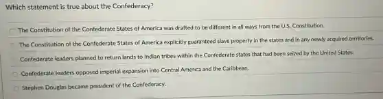 Which statement is true about the Confederacy?
The Constitution of the Confederate States of America was drafted to be different in all ways from the U.S. Constitution.
The Constitution of the Confederate States of America explicitly guaranteed slave property in the states and in any newly acquired territories.
Confederate leaders planned to return lands to Indian tribes within the Confederate states that had been seized by the United States.
Confederate leaders opposed imperial expansion into Central America and the Caribbean.
Stephen Douglas became president of the Confederacy.