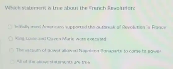 Which statement is true about the French Revolution:
Initially most Americans supported the outbreak of Revolution in France
King Louie and Queen Marie were executed
The vacuum of power allowed Napoleon Bonaparte to come to power
All of the above statements are true