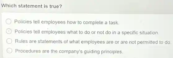 Which statement is true ?
Policies tell employees how to complete a task.
Policies tell employees what to do or not do in a specific situation.
Rules are statements of what employees are or are not permitted to do.
Procedures are the company's guiding principles.