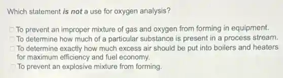 Which statement is not a use for oxygen analysis?
To prevent an improper mixture of gas and oxygen from forming in equipment.
To determine how much of a particular substance is present in a process stream.
To determine exactly how much excess air should be put into boilers and heaters
for maximum efficiency and fuel economy.
To prevent an explosive mixture from forming
