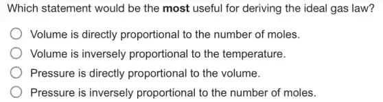 Which statement would be the most useful for deriving the ideal I gas law?
Volume is directly proportional to the number of moles.
Volume is inversely proportional to the temperature.
Pressure is directly proportional to the volume.
Pressure is inversely proportional to the number of moles.
