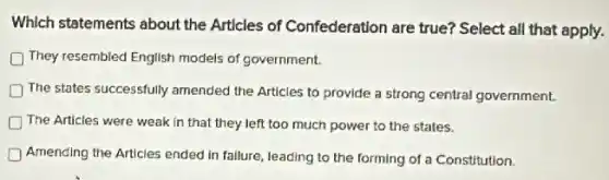 Which statements about the Articles of Confederation are true? Select all that apply.
They resembled English models of government.
) The states successfully amended the Articles to provide a strong central government.
The Articles were weak in that they left too much power to the states.
Amending the Articles ended in failure, leading to the forming of a Constitution.