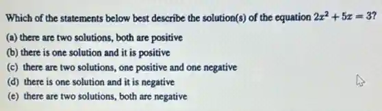 Which of the statements below best describe the solution(s) of the equation 2x^2+5x=3
(a) there are two solutions, both are positive
(b) there is one solution and it is positive
(c) there are two solutions, one positive and one negative
(d) there is one solution and it is negative
(e) there are two solutions, both are negative