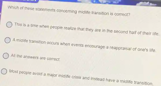 Which of these statements concerning midlife transition is correct?
This is a time when people realize that they are in the second half of their life.
A midlife transition occurs when events encourage a reappraisal of one's life.
All the answers are correct.
Most people avoid a major midlife crisis and instead have a midlife transition.