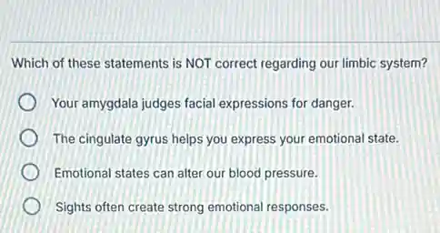 Which of these statements is NOT correct regarding our limbic system?
Your amygdala judges facial expressions for danger.
The cingulate gyrus helps you express your emotional state.
Emotional states can alter our blood pressure.
Sights often create strong emotional responses.