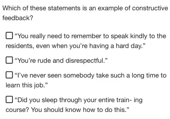 Which of these statements is an example of constructive
feedback?
"You really need to remember to speak kindly to the
residents, even when you're having a hard day."
"You're rude and disrespectful."
"I've never seen somebody take such a long time to
learn this job."
"Did you sleep through your entire train- ing
course? You should know how to do this."