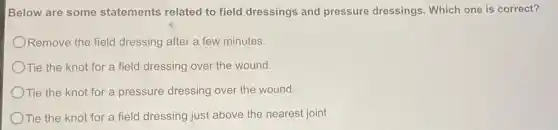 Below are some statements related to field dressings and pressure dressings Which one is correct?
Remove the field dressing after a few minutes.
Tie the knot for a field dressing over the wound.
Tie the knot for a pressure dressing over the wound.
Tie the knot for a field dressing just above the nearest joint.