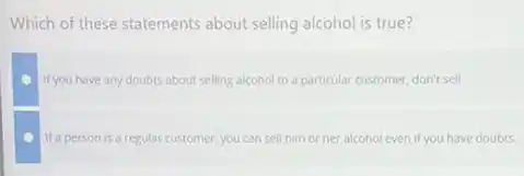 Which of these statements about selling alcohol is true?
If you have any doubts about selling alcohol to a particular customer, don't sell
If a person is a regular customer you can sell him or her alcohol even if you have doubts.