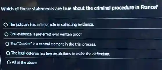 Which of these statements are true about the criminal procedure in France?
The judiciary has a minor role in collecting evidence.
Oral evidence is preferred over written proof.
The "Dossier" is a central element in the trial process.
The legal defense has few restrictions to assist the defendant.
All of the above.