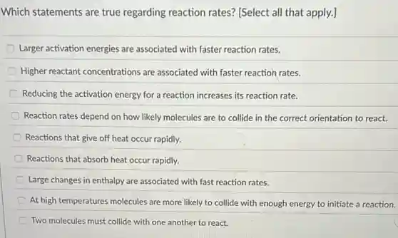 Which statements are true regarding reaction rates'[Select all that apply.]
Larger activation energies are associated with faster reaction rates.
Higher reactant concentrations are associated with faster reaction rates.
Reducing the activation energy for a reaction increases its reaction rate.
Reaction rates depend on how likely molecules are to collide in the correct orientation to react.
Reactions that give off heat occur rapidly.
Reactions that absorb heat occur rapidly.
Large changes in enthalpy are associated with fast reaction rates.
At high temperatures molecules are more likely to collide with enough energy to initiate a reaction.
Two molecules must collide with one another to react.