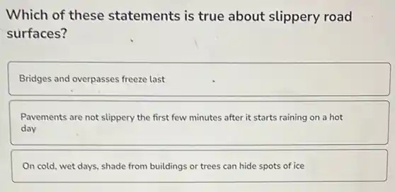Which of these statements is true about slippery road
surfaces?
Bridges and overpasses freeze last
Pavements are not slippery the first few minutes after it starts raining on a hot
day
On cold, wet days shade from buildings or trees can hide spots of ice