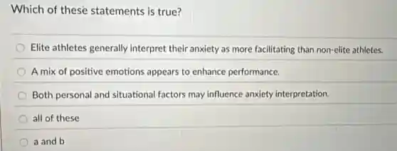 Which of these statements is true?
Elite athletes generally interpret their anxiety as more facilitating than non-elite athletes.
A mix of positive emotions appears to enhance performance.
Both personal and situational factors may influence anxiety interpretation.
all of these
a and b