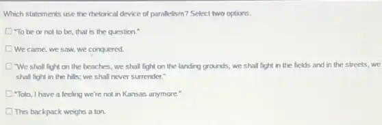 Which statements use the rhetorical device of parallelism?Select two options.
D "To be or not to be, that is the question."
We came, we saw we conquered.
"We shall fight on the beaches, we shall fight on the landing grounds, we shall fight in the fields and in the streets, we
shall fight in the hills; we shall never surrender."
"Toto, I have a feeling we're not in Kansas anymore."
This backpack weighs a ton.