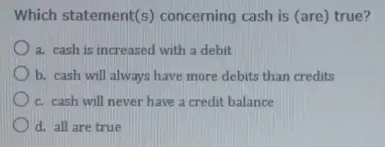 Which statement(s)concerning cash is (are) true?
a. cash is increased with a debit
b. cash will always have more debits than credits
c. cash will never have a credit balance
d. all are true
