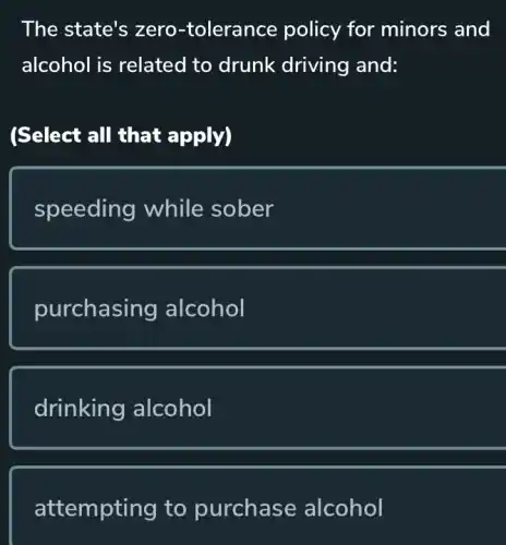 The state's zero -tolerance policy for minors and
alcohol is related to drunk driving and:
(Select all that apply)
speeding while sober
purchasing alcohol
drinking alcohol
attempting to purchase alcohol