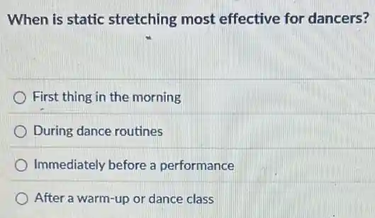 When is static stretching most effective for dancers?
First thing in the morning
During dance routines
Immediately before a performance
After a warm-up or dance class