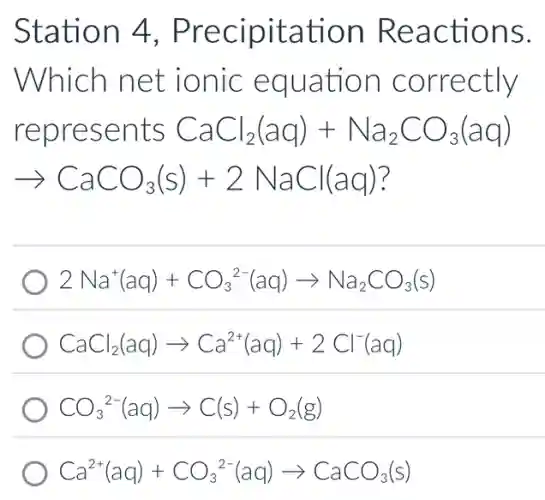 Station 4 , Precipitation Reactions.
Which net ionic equation correctly
represents CaCl_(2)(aq)+Na_(2)CO_(3)(aq)
arrow CaCO_(3)(s)+2NaCl(aq)
2Na^+(aq)+CO_(3)^2-(aq)arrow Na_(2)CO_(3)(s)
CaCl_(2)(aq)arrow Ca^2+(aq)+2Cl^-(aq)
CO_(3)^2-(aq)arrow C(s)+O_(2)(g)
Ca^2+(aq)+CO_(3)^2-(aq)arrow CaCO_(3)(s)