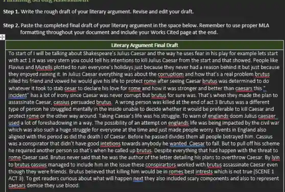 Step 1. Write the rough draft of your literary argument. Revise and edit your draft.
Step 2. Paste the completed final draft of your literary argument in the space below. Remember to use proper MLA
formatting throughout your document and include your Works Cited page at the end.
Literary Argument Final Draft
To start of I will be talking about Shakespeare's Julius Caesar and the way he uses fear in his play for example lets start
with act 1 it was very stern you could tell his intentions to kill Julius Caesar from the start and that showed. People like
Flavius and Murells plotted to ruin everyone's holidays just because they never had a reason behind it but just because
they enjoyed ruining it In Julius Caesar everything was about the corruption and how that's a real problem brutus
killed his friend and vowed he would give his life to protect rome after seeing Caesar brutus was determined to do
whatever it took to stab cesar to declare his love for rome and how it was stronger and better than caesars this "
incident" has a lot of irony since Caesar was never corrupt but brutus for sure was That's when they made the plan to
assassinate Caesar, cassius persuaded brutus. A wrong person was killed at the end of act 3 Brutus was a different
type of person he struggled mentally in the inside unable to decide whether it would be preferable to kill Caesar and
protect rome or the other way around. Taking Caesar's life was his struggle. To warn of englands doom Julius caesaer
used a lot of foreshadowing in a way.The possibility of an attempt on englands life was being impacted by the civil war
which was also such a huge struggle for everyone at the time and just made people worry. Events in England also
aligned with this period as did the death I of Caesar. Before he passed divides them all people betrayed him. Cassius
was a conspirator that didn't have good intetions towards anybody he wanted Caesar to fall. But to pull off his scheme
he required another person so that's when he called up brutus. Despite everything that had happen with the threat to
rome Caesar said. Brutus never said that he was the author of the letter detailing his plans to overthrow Caesar.By lyin
to brutus cassius managed to include him in the issue these conspirartors worked with brutus assassinate Caesar even
though they were friends Brutus believed that killing him would be in romes best intrests which is not true (SCENE 1
ACT 3). To get readers curious about what will happen next they also included scary components and also to represent
caesars demise they use blood.