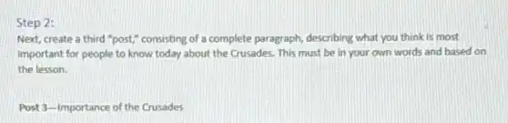 Step 2:
Next, create a third "post," consisting of a complete paragraph, describing what you think is most
important for people to know today about the Crusades. This must be in your own words and based on
the lesson.
Post 3-Importance of the Crusades