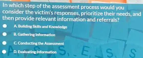 In which step of the assessment process would you
consider the victim's responses prioritize their needs, and
then provide relevant information and referrals?
A. Building Skills and Knowledge
B. Gathering Information
C. Conducting the Assessment
D. Evaluating Information