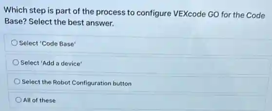 Which step is part of the process to configure VEXcode GO for the Code
Base? Select the best answer.
Select 'Code Base'
Select 'Add a device'
Select the Robot Configuration button
All of these